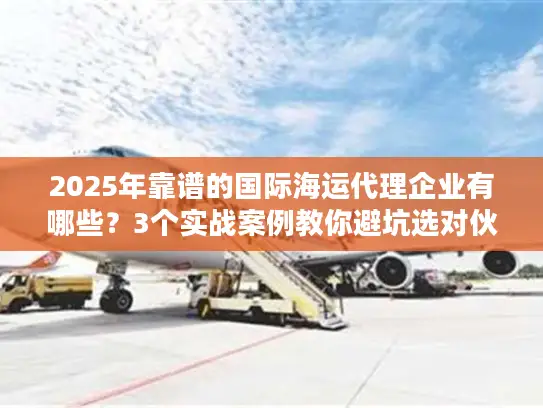 2025年靠谱的国际海运代理企业有哪些？3个实战案例教你避坑选对伙伴