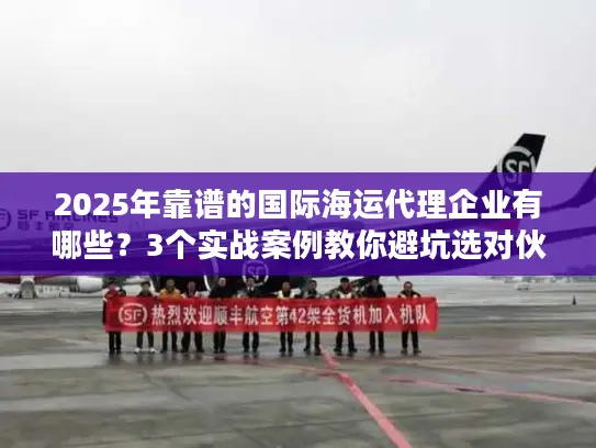 2025年靠谱的国际海运代理企业有哪些？3个实战案例教你避坑选对伙伴