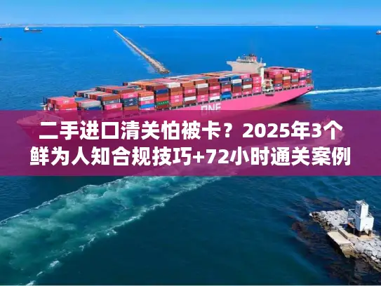 二手进口清关怕被卡？2025年3个鲜为人知合规技巧+72小时通关案例拆解