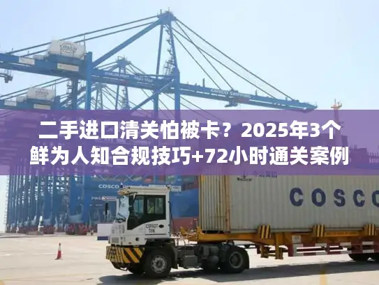 二手进口清关怕被卡？2025年3个鲜为人知合规技巧+72小时通关案例拆解