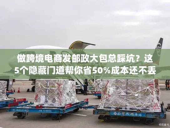 做跨境电商发邮政大包总踩坑？这5个隐藏门道帮你省50%成本还不丢件