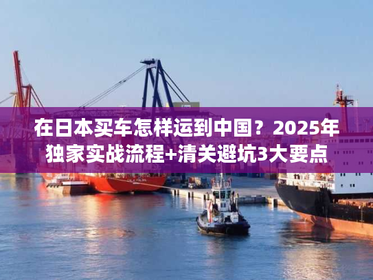 在日本买车怎样运到中国?2025年独家实战流程+清关避坑3大要点 在日本买车怎样运到中国?2025年独家实战流程+清关避坑3大要点