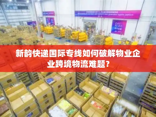 新韵快递国际专线如何破解物业企业跨境物流难题？