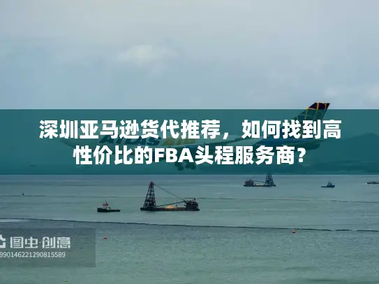 深圳亚马逊货代推荐，如何找到高性价比的FBA头程服务商？