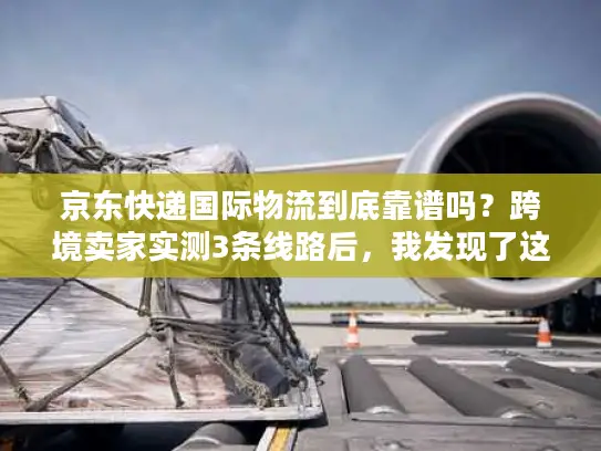 京东快递国际物流到底靠谱吗？跨境卖家实测3条线路后，我发现了这些隐藏优势