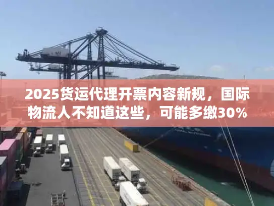 2025货运代理开票内容新规，国际物流人不知道这些，可能多缴30%税？