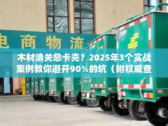 木材清关总卡壳？2025年3个实战案例教你避开90%的坑（附权威查验率数据）
