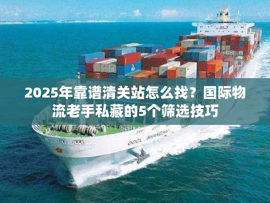 2025年靠谱清关站怎么找？国际物流老手私藏的5个筛选技巧