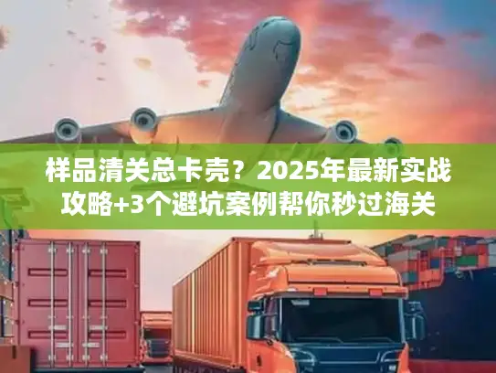 样品清关总卡壳？2025年最新实战攻略+3个避坑案例帮你秒过海关