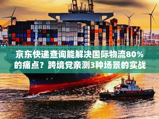 京东快递查询能解决国际物流80%的痛点？跨境党亲测3种场景的实战答案