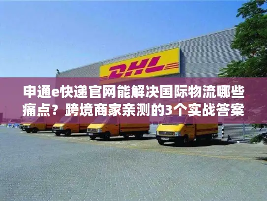 申通e快递官网能解决国际物流哪些痛点？跨境商家亲测的3个实战答案