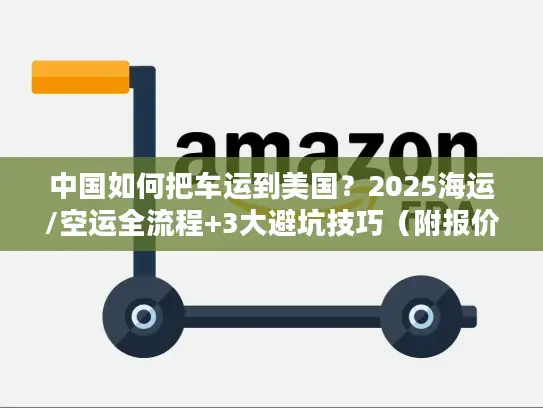 中国如何把车运到美国？2025海运/空运全流程+3大避坑技巧（附报价参考）