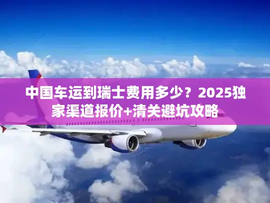 中国车运到瑞士费用多少？2025独家渠道报价+清关避坑攻略