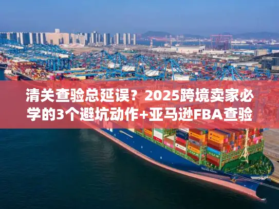 清关查验总延误？2025跨境卖家必学的3个避坑动作+亚马逊FBA查验实战方案