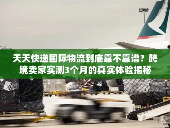 天天快递国际物流到底靠不靠谱？跨境卖家实测3个月的真实体验揭秘
