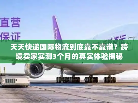 天天快递国际物流到底靠不靠谱？跨境卖家实测3个月的真实体验揭秘