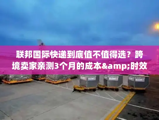 联邦国际快递到底值不值得选？跨境卖家亲测3个月的成本&时效真话