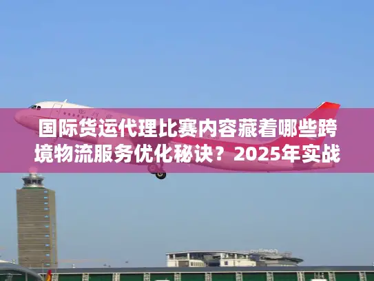 国际货运代理比赛内容藏着哪些跨境物流服务优化秘诀？2025年实战派必看