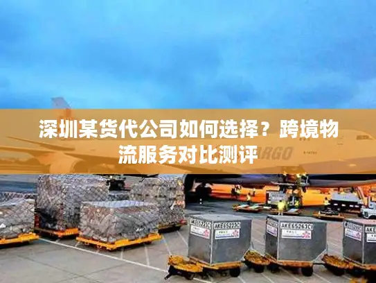 深圳某货代公司如何选择？跨境物流服务对比测评