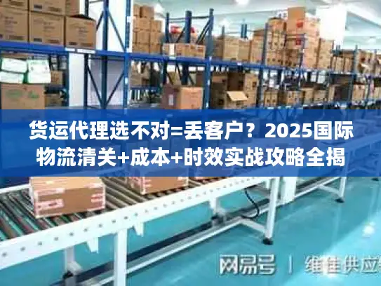货运代理选不对=丢客户？2025国际物流清关+成本+时效实战攻略全揭秘！