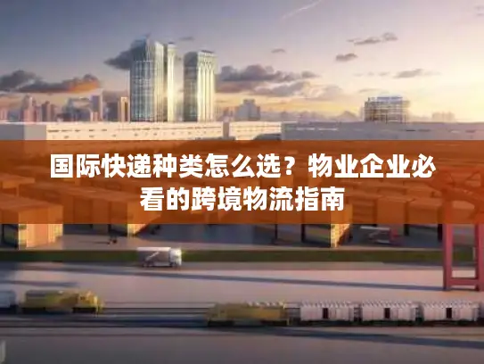 国际快递种类怎么选？物业企业必看的跨境物流指南