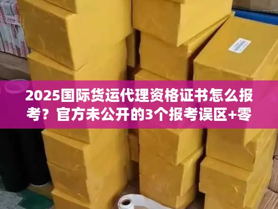 2025国际货运代理资格证书怎么报考？官方未公开的3个报考误区+零基础通关技巧