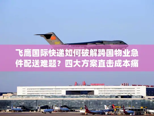 飞鹰国际快递如何破解跨国物业急件配送难题？四大方案直击成本痛点