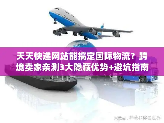 天天快递网站能搞定国际物流？跨境卖家亲测3大隐藏优势+避坑指南