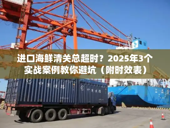 进口海鲜清关总超时？2025年3个实战案例教你避坑（附时效表）