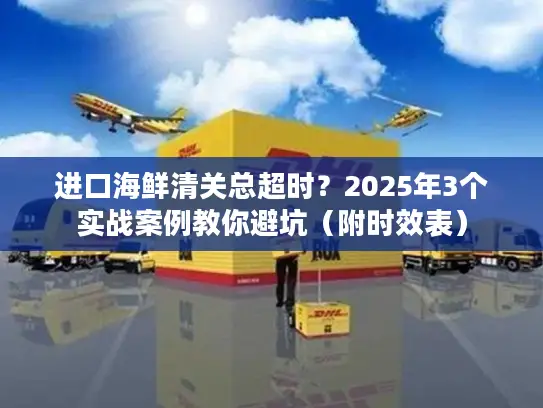 进口海鲜清关总超时？2025年3个实战案例教你避坑（附时效表）
