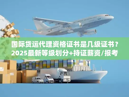 国际货运代理资格证书是几级证书？2025最新等级划分+持证薪资/报考避坑指南