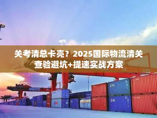 关考清总卡壳？2025国际物流清关查验避坑+提速实战方案