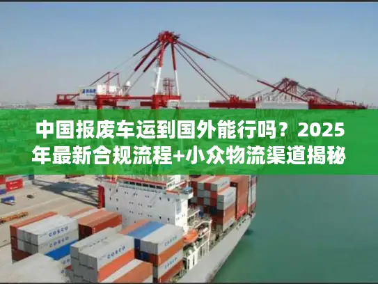 中国报废车运到国外能行吗？2025年最新合规流程+小众物流渠道揭秘