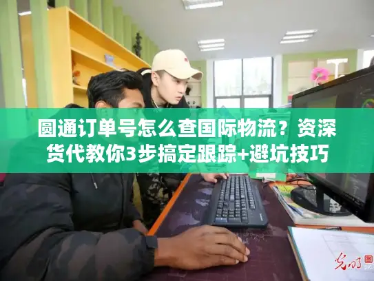 圆通订单号怎么查国际物流？资深货代教你3步搞定跟踪+避坑技巧