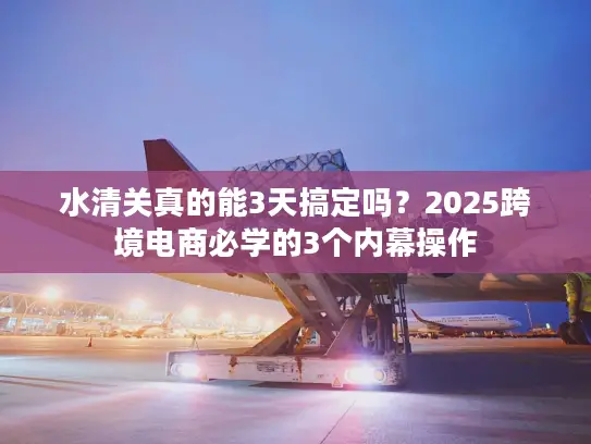 水清关真的能3天搞定吗？2025跨境电商必学的3个内幕操作