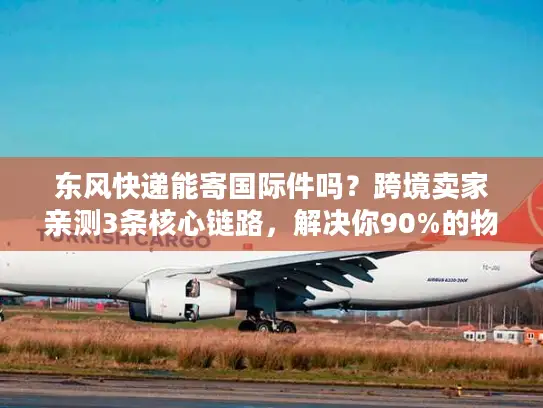 东风快递能寄国际件吗？跨境卖家亲测3条核心链路，解决你90%的物流痛点