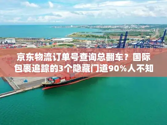京东物流订单号查询总翻车？国际包裹追踪的3个隐藏门道90%人不知道