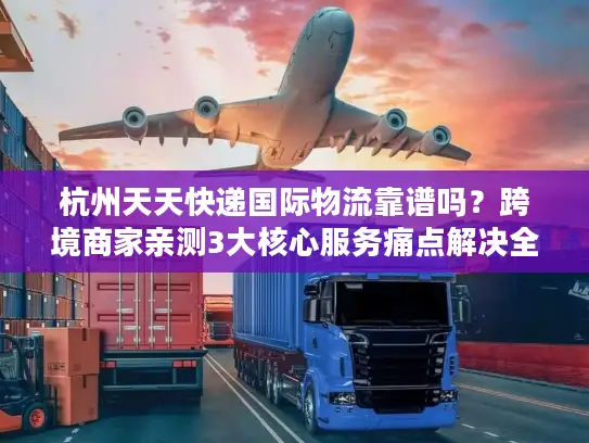 杭州天天快递国际物流靠谱吗？跨境商家亲测3大核心服务痛点解决全流程