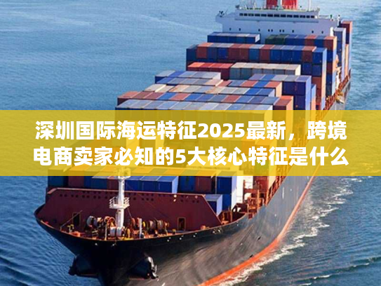 深圳国际海运特征2025最新,跨境电商卖家必知的5大核心特征是什么? 深圳国际海运特征2025最新,跨境电商卖家必知的5大核心特征是什么?