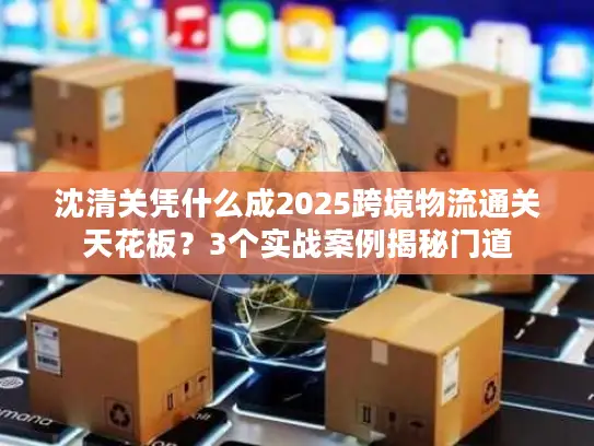 沈清关凭什么成2025跨境物流通关天花板？3个实战案例揭秘门道