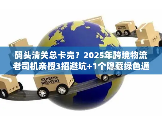 码头清关总卡壳？2025年跨境物流老司机亲授3招避坑+1个隐藏绿色通道