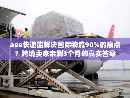 aee快递能解决国际物流90%的痛点？跨境卖家亲测3个月的真实答案
