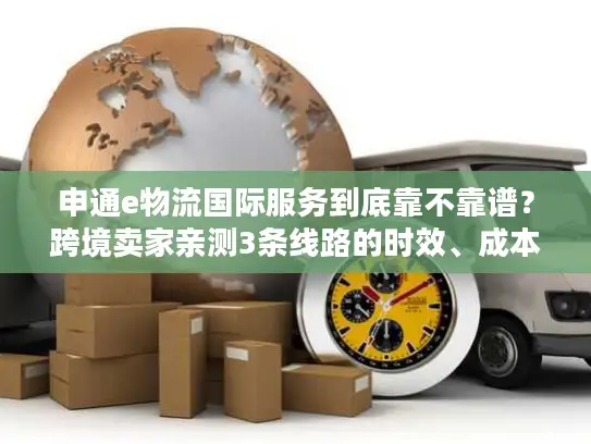 申通e物流国际服务到底靠不靠谱？跨境卖家亲测3条线路的时效、成本与避坑指南