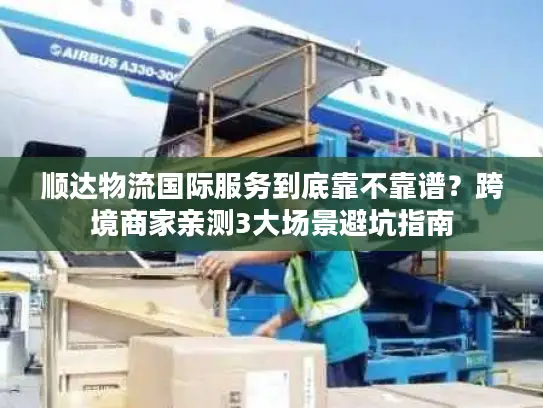 顺达物流国际服务到底靠不靠谱？跨境商家亲测3大场景避坑指南