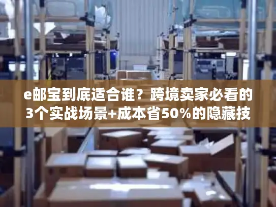 e邮宝到底适合谁？跨境卖家必看的3个实战场景+成本省50%的隐藏技巧