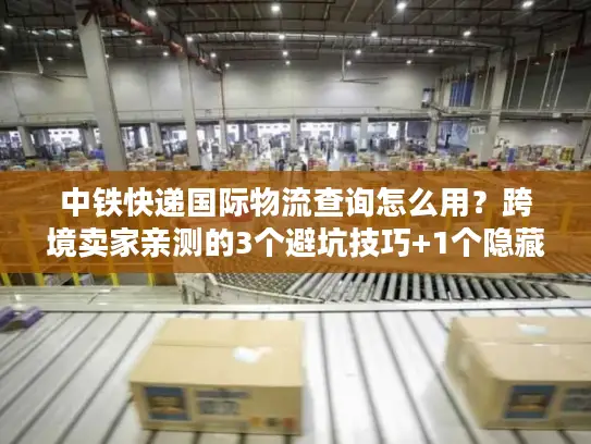 中铁快递国际物流查询怎么用？跨境卖家亲测的3个避坑技巧+1个隐藏功能