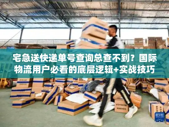 宅急送快递单号查询总查不到？国际物流用户必看的底层逻辑+实战技巧
