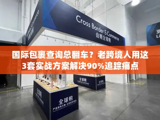 国际包裹查询总翻车？老跨境人用这3套实战方案解决90%追踪痛点