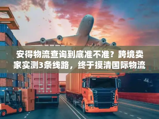 安得物流查询到底准不准？跨境卖家实测3条线路，终于摸清国际物流的水有多深