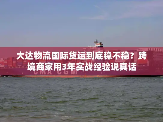 大达物流国际货运到底稳不稳？跨境商家用3年实战经验说真话